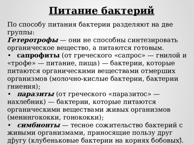 Питание бактерий По способу питания бактерии разделяют на две группы: Гетеротрофы — они не способны синтезировать органическое вещество, а питаются готовым. •  сапрофиты (от греческого «сапрос» — гнилой и «трофе» — питание, пища) — бактерии, которые питаются органическими веществами отмерших организмов (молочно-кислые бактерии, бактерии гниения); •  паразиты (от греческого «паразитос» — нахлебник) — бактерии, которые питаются органическими веществами живых организмов (менингококки, гонококки); •  симбионты — тесное сожительство бактерий с живыми организмами, приносящие пользу друг другу (клубеньковые бактерии на корнях бобовых). Автотрофы — способны синтезировать органические вещества из неорганических. 