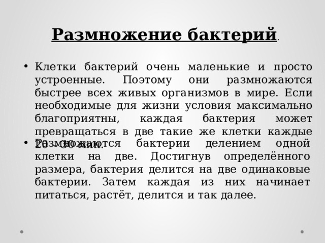 Размножение бактерий . Клетки бактерий очень маленькие и просто устроенные. Поэтому они размножаются быстрее всех живых организмов в мире. Если необходимые для жизни условия максимально благоприятны, каждая бактерия может превращаться в две такие же клетки каждые 20 – 30 мин. Размножаются бактерии делением одной клетки на две. Достигнув определённого размера, бактерия делится на две одинаковые бактерии. Затем каждая из них начинает питаться, растёт, делится и так далее. 