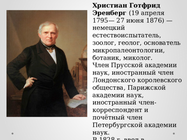 Христиан Готфрид Эренберг (19 апреля 1795— 27 июня 1876) — немецкий естествоиспытатель, зоолог, геолог, основатель микропалеонтологии, ботаник, миколог. Член Прусской академии наук, иностранный член Лондонского королевского общества, Парижской академии наук, иностранный член-корреспондент и почётный член Петербургской академии наук. В 1828 г. ввел в употребление термин  «бактерии». 