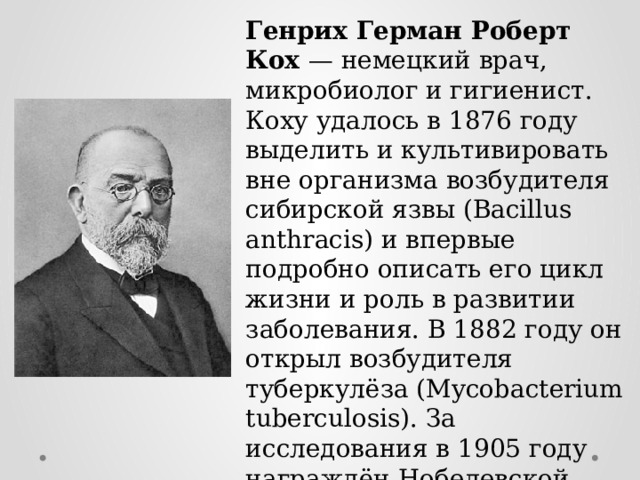 Генрих Герман Роберт Кох — немецкий врач, микробиолог и гигиенист. Коху удалось в 1876 году выделить и культивировать вне организма возбудителя сибирской язвы (Bacillus anthracis) и впервые подробно описать его цикл жизни и роль в развитии заболевания. В 1882 году он открыл возбудителя туберкулёза (Mycobacterium tuberculosis). За исследования в 1905 году награждён Нобелевской премией по физиологии и медицине. 