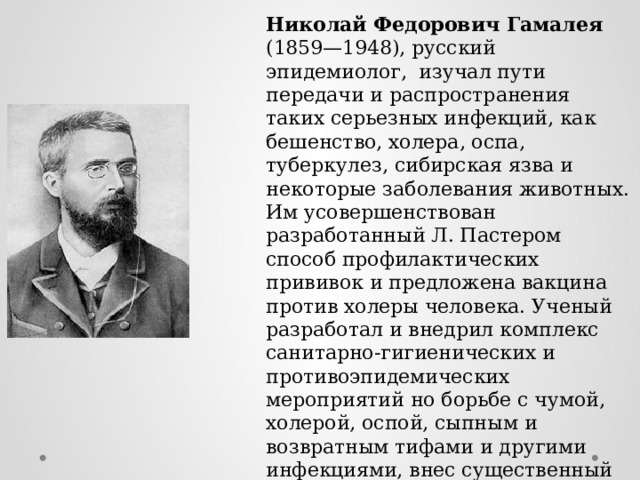Николай Федорович Гамалея (1859—1948), русский эпидемиолог, изучал пути передачи и распространения таких серьезных инфекций, как бешенство, холера, оспа, туберкулез, сибирская язва и некоторые заболевания животных. Им усовершенствован разработанный Л. Пастером способ профилактических прививок и предложена вакцина против холеры человека. Ученый разработал и внедрил комплекс санитарно-гигиенических и противоэпидемических мероприятий но борьбе с чумой, холерой, оспой, сыпным и возвратным тифами и другими инфекциями, внес существенный вклад в изучение микробных токсинов. 