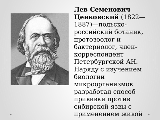 Лев Семенович Ценковский (1822—1887)—польско-российский ботаник, протозоолог и бактериолог, член-корреспондент Петербургской АН. Наряду с изучением биологии микроорганизмов разработал способ прививки против сибирской язвы с применением живой вакцины и организовал пастеровскую станцию вакцинации в Харькове. 