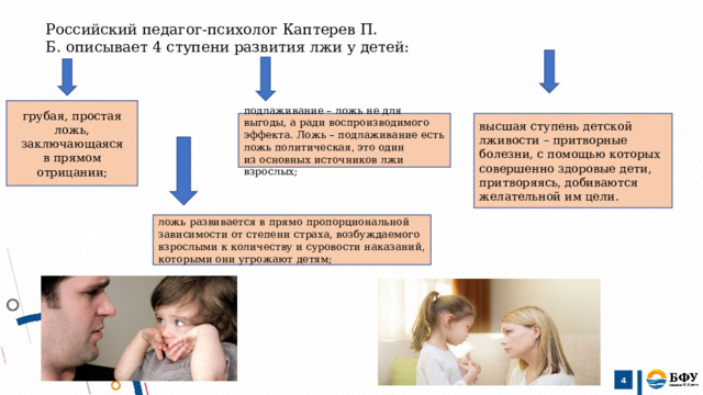 Российский педагог-психолог Каптерев П. Б. описывает 4 ступени развития лжи у детей:  грубая, простая ложь, заключающаяся в прямом отрицании; высшая ступень детской лживости – притворные болезни, с помощью которых совершенно здоровые дети, притворяясь, добиваются желательной им цели. подлаживание – ложь не для выгоды, а ради воспроизводимого эффекта. Ложь – подлаживание есть ложь политическая, это один из основных источников лжи взрослых; ложь развивается в прямо пропорциональной зависимости от степени страха, возбуждаемого взрослыми к количеству и суровости наказаний, которыми они угрожают детям;   