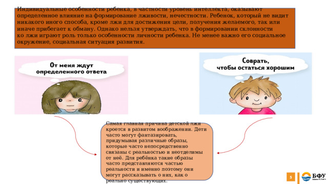 Индивидуальные особенности ребенка, в частности уровень интеллекта, оказывают определенное влияние на формирование лживости, нечестности. Ребенок, который не видит никакого иного способа, кроме лжи для достижения цели, получения желаемого, так или иначе прибегает к обману. Однако нельзя утверждать, что в формировании склонности ко лжи играют роль только особенности личности ребенка. Не менее важно его социальное окружение, социальная ситуация развития.  Самая главная причина детской лжи кроется в развитом воображении. Дети часто могут фантазировать, придумывая различные образы, которые часто непосредственно связаны с реальностью и неотделимы от неё. Для ребёнка такие образы часто представляются частью реальности и именно поэтому они могут рассказывать о них, как о реально существующих.   