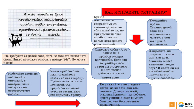  КАК ИСПРАВИТЬ СИТУАЦИЮ? Поощряйте правду. Хвалите детей, если они признаются в чем-то, в чем им трудно признаться. Будьте максимально искренними со своими детьми: не обманывайте их, не прикрывайте свои ошибки ложью с целью поддержать родительский авторитет. Спросите себя: «А не задаю ли я провоцирующих вопросов?». Если это так, разберитесь зачем вы это делаете и чего хотите добиться этим на самом деле.   Подумайте, не получает ли ваш сын или дочь слишком много внимания, когда лгут? И даете ли вы им возможность получить его другим способом. !Не требуйте от детей того, чего не можете выполнить сами. Никто не может говорить правду 24/7. Не могут и они! Уличив ребенка во лжи, старайтесь встать на его сторону. Проявите эмпатию — постарайтесь представить, какие чувства заставляют его скрывать правду. Избегайте двойных посланий и ситуаций, в которых ваши поступки не соответствуют словам. Не унижайте и не стыдите детей, даже если они вам солгали. Доверительный, открытый диалог, где ребенок будет услышан даст намного больше, чем бесконечные нравоучения.   