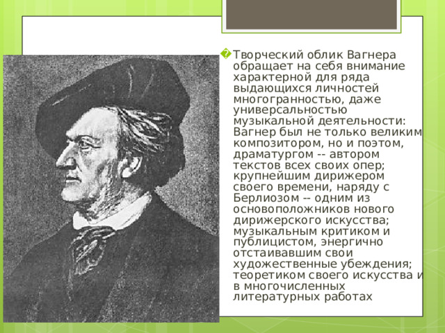 Творческий облик Вагнера обращает на себя внимание характерной для ряда выдающихся личностей многогранностью, даже универсальностью музыкальной деятельности: Вагнер был не только великим композитором, но и поэтом, драматургом -- автором текстов всех своих опер; крупнейшим дирижером своего времени, наряду с Берлиозом -- одним из основоположников нового дирижерского искусства; музыкальным критиком и публицистом, энергично отстаивавшим свои художественные убеждения; теоретиком своего искусства и в многочисленных литературных работах  