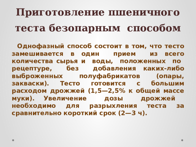 Приготовление пшеничного теста безопарным способом Однофазный способ состоит в том, что тесто замешивается в один прием из всего количества сырья и воды, положенных по рецептуре, без добавления каких-либо выброженных полуфабрикатов (опары, закваски). Тесто готовится с большим расходом дрожжей (1,5—2,5% к общей массе муки). Увеличение дозы дрожжей необходимо для разрыхления теста за сравнительно короткий срок (2—3 ч). 