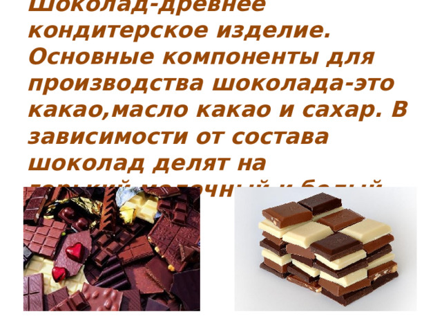 Шоколад-древнее кондитерское изделие. Основные компоненты для производства шоколада-это какао,масло какао и сахар. В зависимости от состава шоколад делят на горький,молочный и белый. 
