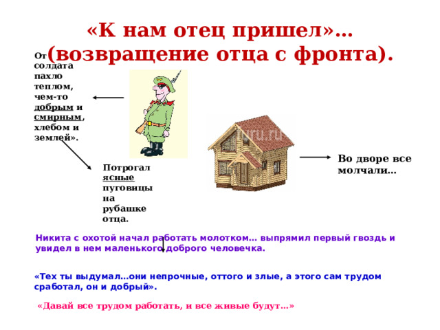 «К нам отец пришел»…(возвращение отца с фронта). От солдата пахло теплом, чем-то добрым и смирным , хлебом и землей». Во дворе все молчали… Потрогал ясные пуговицы на рубашке отца.  Никита с охотой начал работать молотком… выпрямил первый гвоздь и увидел в нем маленького доброго человечка.  «Тех ты выдумал…они непрочные, оттого и злые, а этого сам трудом сработал, он и добрый». «Давай все трудом работать, и все живые будут…» 