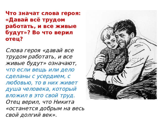 Что значат слова героя: «Давай всё трудом работать, и все живые будут»? Во что верил отец? Слова героя «давай все трудом работать, и все живые будут» означают, что если вещь или дело сделаны с усердием, с любовью, то в них живет душа человека, который вложил в это свой труд. Отец верил, что Никита «останется добрым на весь свой долгий век». 