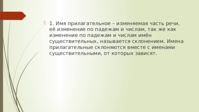 1. Имя прилагательное – изменяемая часть речи, её изменение по падежам и числам, так же как изменение по падежам и числам имён существительных, называется склонением. Имена прилагательные склоняются вместе с именами существительными, от которых зависят. 