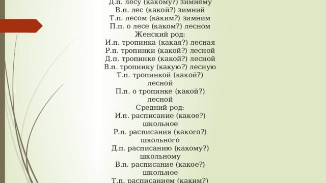 Мужской род: И.п. лес (какой?) зимний Р.п. леса (какого?) зимнего Д.п. лесу (какому?) зимнему В.п. лес (какой?) зимний Т.п. лесом (каким?) зимним П.п. о лесе (каком?) лесном Женский род: И.п. тропинка (какая?) лесная Р.п. тропинки (какой?) лесной Д.п. тропинке (какой?) лесной В.п. тропинку (какую?) лесную Т.п. тропинкой (какой?) лесной П.п. о тропинке (какой?) лесной Средний род: И.п. расписание (какое?) школьное Р.п. расписания (какого?) школьного Д.п. расписанию (какому?) школьному В.п. расписание (какое?) школьное Т.п. расписанием (каким?) школьным П.п. о расписании (каком?) школьном 