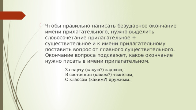 Чтобы правильно написать безударное окончание имени прилагательного, нужно выделить словосочетание прилагательное + существительное и к имени прилагательному поставить вопрос от главного существительного. Окончание вопроса подскажет, какое окончание нужно писать в имени прилагательном. За парту (какую?) заднюю, В состоянии (каком?) тяжёлом, С классом (каким?) дружным. 