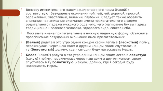 Вопросу именительного падежа единственного числа (Какой?) соответствуют безударные окончания –ой, -ый, -ий: дорогой, простой, бережливый, хвастливый, великий, глубокий. Следует также обратить внимание на написание окончания имени прилагательного в форме родительного падежа мужского рода –ого, -его (написание буквы г здесь традиционно): великого человека, здорового вида, синего неба.   Поставьте имена прилагательные в нужную падежную форму, объясните правописание безударных окончаний имён прилагательных: (Белый)  радуга в это утро одним концом своим легла в  (лесистый)  пойму, перекинулась через наш холм и другим концом своим спустилась в ту  (болотистый)  долину, где я сегодня буду натаскивать Нерль. Белая  (какая?) радуга в это утро одним концом своим легла в лесистую (какую?) пойму, перекинулась через наш холм и другим концом своим спустилась в ту  болотистую  (какую?) долину, где я сегодня буду натаскивать Нерль. 