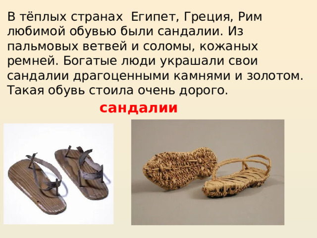 В тёплых странах Египет, Греция, Рим любимой обувью были сандалии. Из пальмовых ветвей и соломы, кожаных ремней. Богатые люди украшали свои сандалии драгоценными камнями и золотом. Такая обувь стоила очень дорого.  сандалии 