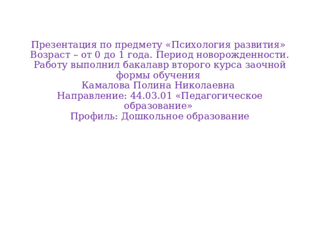 Презентация по предмету «Психология развития»  Возраст – от 0 до 1 года. Период новорожденности.  Работу выполнил бакалавр второго курса заочной формы обучения  Камалова Полина Николаевна  Направление: 44.03.01 «Педагогическое образование»  Профиль: Дошкольное образование     