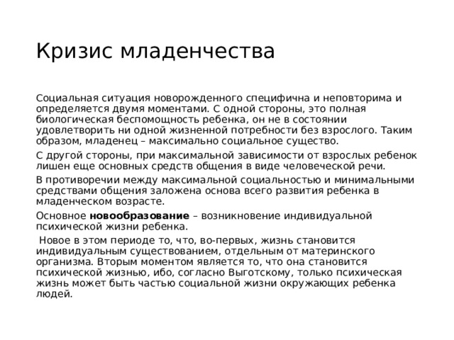 Кризис младенчества Социальная ситуация новорожденного специфична и неповторима и определяется двумя моментами. С одной стороны, это полная биологическая беспомощность ребенка, он не в состоянии удовлетворить ни одной жизненной потребности без взрослого. Таким образом, младенец – максимально социальное существо. С другой стороны, при максимальной зависимости от взрослых ребенок лишен еще основных средств общения в виде человеческой речи. В противоречии между максимальной социальностью и минимальными средствами общения заложена основа всего развития ребенка в младенческом возрасте. Основное  новообразование  – возникновение индивидуальной психической жизни ребенка.   Новое в этом периоде то, что, во-первых, жизнь становится индивидуальным существованием, отдельным от материнского организма. Вторым моментом является то, что она становится психической жизнью, ибо, согласно Выготскому, только психическая жизнь может быть частью социальной жизни окружающих ребенка людей. 