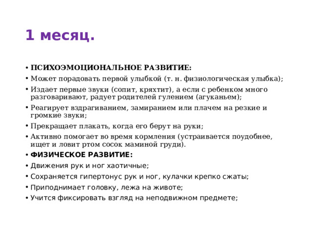 1 месяц. ПСИХОЭМОЦИОНАЛЬНОЕ РАЗВИТИЕ: Может порадовать первой улыбкой (т. н. физиологическая улыбка); Издает первые звуки (сопит, кряхтит), а если с ребенком много разговаривают, радует родителей гулением (агуканьем); Реагирует вздрагиванием, замиранием или плачем на резкие и громкие звуки; Прекращает плакать, когда его берут на руки; Активно помогает во время кормления (устраивается поудобнее, ищет и ловит ртом сосок маминой груди). ФИЗИЧЕСКОЕ РАЗВИТИЕ: Движения рук и ног хаотичные; Сохраняется гипертонус рук и ног, кулачки крепко сжаты; Приподнимает головку, лежа на животе; Учится фиксировать взгляд на неподвижном предмете; 