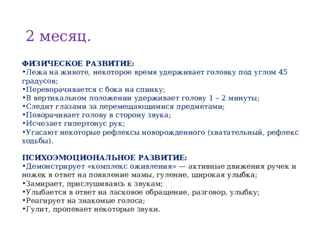 2 месяц. ФИЗИЧЕСКОЕ РАЗВИТИЕ : Лежа на животе, некоторое время удерживает головку под углом 45 градусов; Переворачивается с бока на спинку; В вертикальном положении удерживает голову 1 – 2 минуты; Следит глазами за перемещающимися предметами; Поворачивает голову в сторону звука; Исчезает гипертонус рук; Угасают некоторые рефлексы новорожденного (хватательный, рефлекс ходьбы).  ПСИХОЭМОЦИОНАЛЬНОЕ РАЗВИТИЕ: Демонстрирует «комплекс оживления» — активные движения ручек и ножек в ответ на появление мамы, гуление, широкая улыбка ; Замирает, прислушиваясь к звукам; Улыбается в ответ на ласковое обращение, разговор, улыбку; Реагирует на знакомые голоса; Гулит, пропевает некоторые звуки. 