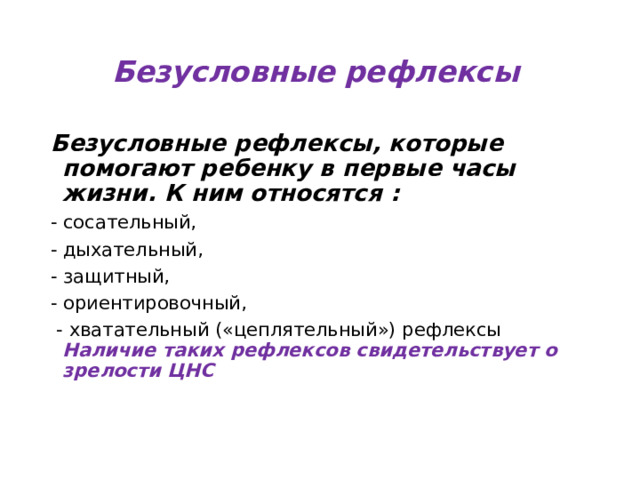 Безусловные  рефлексы  Безусловные рефлексы, которые помогают ребенку в первые часы жизни. К ним относятся : - сосательный, - дыхательный, - защитный, - ориентировочный,  - хватательный («цеплятельный») рефлексы Наличие таких рефлексов свидетельствует о зрелости ЦНС 