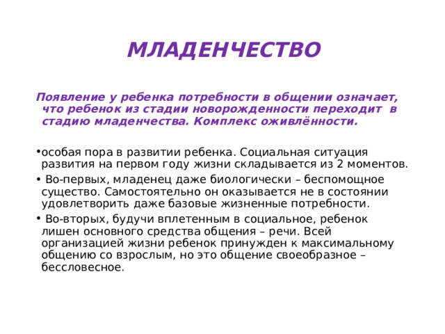 МЛАДЕНЧЕСТВО Появление у ребенка потребности в общении означает, что ребенок из стадии новорожденности переходит в стадию младенчества. Комплекс оживлённости. особая пора в развитии ребенка. Социальная ситуация развития на первом году жизни складывается из 2 моментов.  Во-первых, младенец даже биологически – беспомощное существо. Самостоятельно он оказывается не в состоянии удовлетворить даже базовые жизненные потребности.  Во-вторых, будучи вплетенным в социальное, ребенок лишен основного средства общения – речи. Всей организацией жизни ребенок принужден к максимальному общению со взрослым, но это общение своеобразное – бессловесное. 