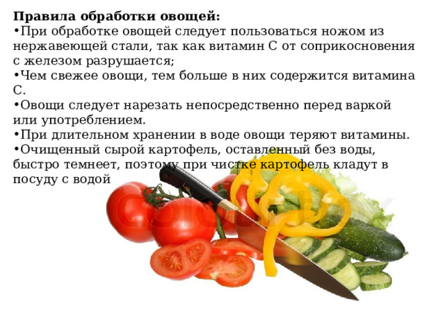 Правила обработки овощей: При обработке овощей следует пользоваться ножом из нержавеющей стали, так как витамин С от соприкосновения с железом разрушается; Чем свежее овощи, тем больше в них содержится витамина С. Овощи следует нарезать непосредственно перед варкой или употреблением. При длительном хранении в воде овощи теряют витамины. Очищенный сырой картофель, оставленный без воды, быстро темнеет, поэтому при чистке картофель кладут в посуду с водой 