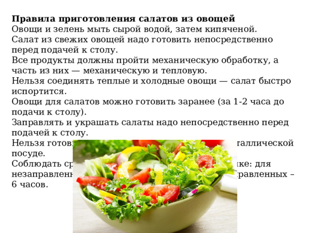 Правила приготовления салатов из овощей Овощи и зелень мыть сырой водой, затем кипяченой. Салат из свежих овощей надо готовить непосредствен­но перед подачей к столу. Все продукты должны пройти механическую обработ­ку, а часть из них — механическую и тепловую. Нельзя соединять теплые и холодные овощи — салат быстро испортится. Овощи для салатов можно готовить заранее (за 1-2 часа до подачи к столу). Заправлять и украшать салаты надо непосредственно перед подачей к столу. Нельзя готовить и хранить овощные салаты в металлической посуде. Соблюдать сроки хранения салатов в холодильнике: для незаправленных салатов – не более 12 часов, заправленных – 6 часов. 