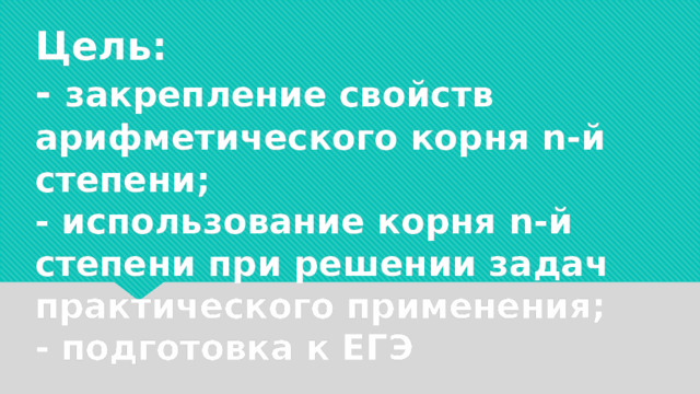     Цель:  - закрепление свойств арифметического корня n-й степени;  - использование корня n-й степени при решении задач практического применения;  - подготовка к ЕГЭ 