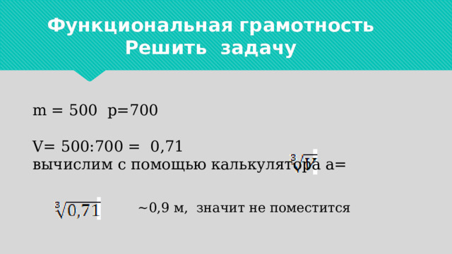 Функциональная грамотность  Решить задачу m = 500 p=700 V= 500:700 = 0,71 вычислим с помощью калькулятора а=  ~0,9 м, значит не поместится 