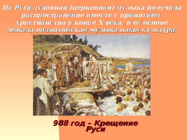 На Руси духовная (церковная) музыка получила распространение вместе с принятием христианства в конце Х века, в ее основе лежала византийская музыкальная культура. 988 год – Крещение Руси 
