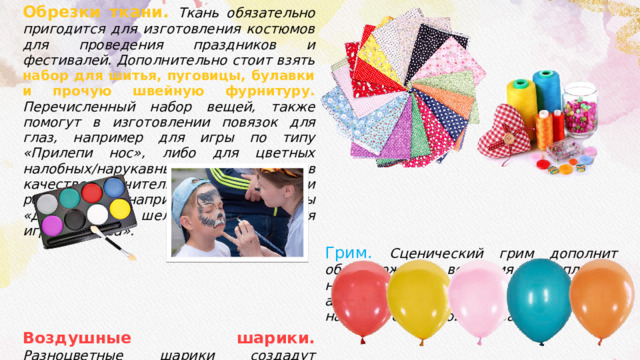 Обрезки ткани. Ткань обязательно пригодится для изготовления костюмов для проведения праздников и фестивалей. Дополнительно стоит взять набор для шитья, пуговицы, булавки и прочую швейную фурнитуру. Перечисленный набор вещей, также помогут в изготовлении повязок для глаз, например для игры по типу «Прилепи нос», либо для цветных налобных/нарукавных повязок в качестве отличительной черты команд и реквизита, например, для игры «Джунгли», а шелковые платки для игры «Медуза». Грим.  Сценический грим дополнит образ вожатого во время выступлений, но если в вожатском обиходе найдется аквагрим, тогда и сами дети смогут насладится сменой образа. Воздушные шарики.  Разноцветные шарики создадут праздничную атмосферу во время лагерных мероприятий. Воздушные шарики могут послужить реквизитом для несложных игр или соревнований, например, «Надуй шар», или пригодится для поделки «Шар-паутинка». 