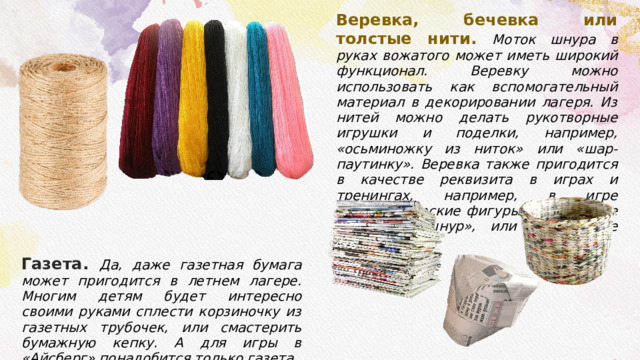 Газета. Да, даже газетная бумага может пригодится в летнем лагере. Многим детям будет интересно своими руками сплести корзиночку из газетных трубочек, или смастерить бумажную кепку. А для игры в «Айсберг» понадобится только газета. Веревка, бечевка или толстые нити . Моток шнура в руках вожатого может иметь широкий функционал. Веревку можно использовать как вспомогательный материал в декорировании лагеря. Из нитей можно делать рукотворные игрушки и поделки, например, «осьминожку из ниток» или «шар-паутинку». Веревка также пригодится в качестве реквизита в играх и тренингах, например, в игре «Геометрические фигуры», в конкурсе «Смотайте шнур», или в тренинге «Паутина». 