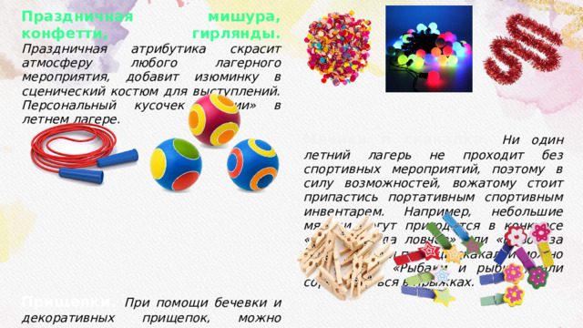 Праздничная мишура, конфетти, гирлянды. Праздничная атрибутика скрасит атмосферу любого лагерного мероприятия, добавит изюминку в сценический костюм для выступлений. Персональный кусочек «магии» в летнем лагере. Прищепки. При помощи бечевки и декоративных прищепок, можно организовать выставочную зону для демонстрации детских рисунков или фотографий с мероприятий, что дополнительно украсит корпус или отрядную комнату. Простые прищепки могут пригодится и для конкурсов, например, «Вечернее платье». Мячики и скакалка. Ни один летний лагерь не проходит без спортивных мероприятий, поэтому в силу возможностей, вожатому стоит припастись портативным спортивным инвентарем. Например, небольшие мячики могут пригодится в конкурсе «Чья команда ловчее» или «Рывок за мячом», а при помощи скакалки можно поиграть в «Рыбаки и рыбки», или соревноваться в прыжках. 
