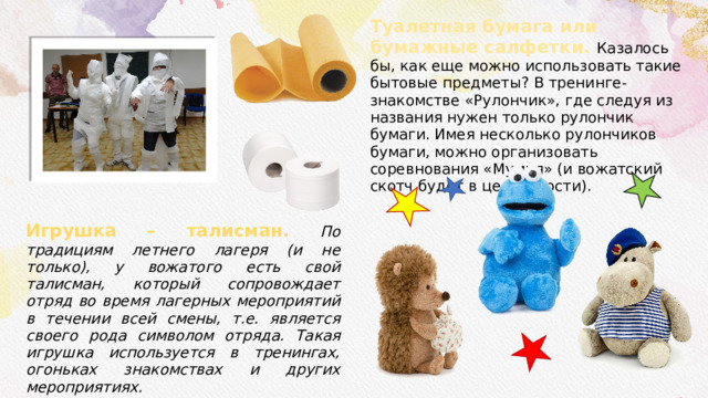  Игрушка – талисман. По традициям летнего лагеря (и не только), у вожатого есть свой талисман, который сопровождает отряд во время лагерных мероприятий в течении всей смены, т.е. является своего рода символом отряда. Такая игрушка используется в тренингах, огоньках знакомствах и других мероприятиях. Туалетная бумага или бумажные салфетки. Казалось бы, как еще можно использовать такие бытовые предметы? В тренинге-знакомстве «Рулончик», где следуя из названия нужен только рулончик бумаги. Имея несколько рулончиков бумаги, можно организовать соревнования «Мумия» (и вожатский скотч будет в целостности). 