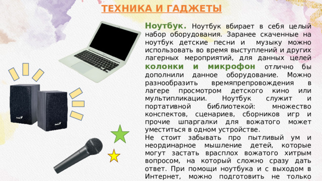 ТЕХНИКА И ГАДЖЕТЫ Ноутбук. Ноутбук вбирает в себя целый набор оборудования. Заранее скаченные на ноутбук детские песни и музыку можно использовать во время выступлений и других лагерных мероприятий, для данных целей колонки и микрофон отлично бы дополнили данное оборудование. Можно разнообразить времяпрепровождения в лагере просмотром детского кино или мультипликации. Ноутбук служит и портативной библиотекой: множество конспектов, сценариев, сборников игр и прочие шпаргалки для вожатого может уместиться в одном устройстве. Не стоит забывать про пытливый ум и неординарное мышление детей, которые могут застать врасплох вожатого хитрым вопросом, на который сложно сразу дать ответ. При помощи ноутбука и с выходом в Интернет, можно подготовить не только ответ на каверзный вопрос, но и сделать презентацию на интересующую тему. 