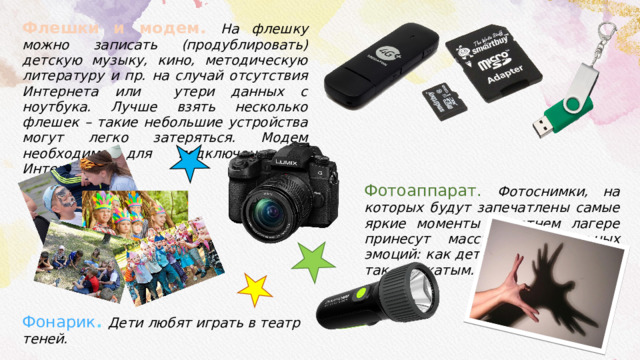 Флешки и модем. На флешку можно записать (продублировать) детскую музыку, кино, методическую литературу и пр. на случай отсутствия Интернета или утери данных с ноутбука. Лучше взять несколько флешек – такие небольшие устройства могут легко затеряться. Модем необходим для подключения к Интернету. Фонарик . Дети любят играть в театр теней. Фотоаппарат. Фотоснимки, на которых будут запечатлены самые яркие моменты в летнем лагере принесут массу положительных эмоций: как детям и их родителям, так и вожатым. 