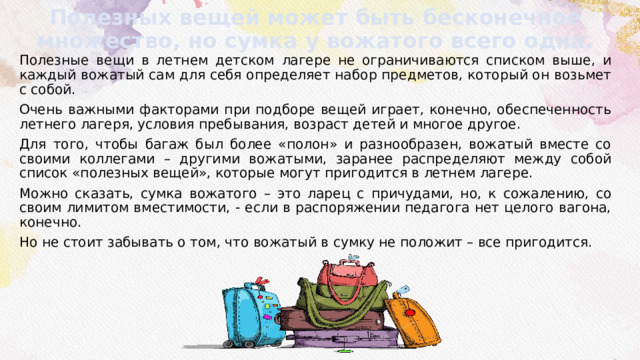 Полезных вещей может быть бесконечное множество, но сумка у вожатого всего одна. Полезные вещи в летнем детском лагере не ограничиваются списком выше, и каждый вожатый сам для себя определяет набор предметов, который он возьмет с собой. Очень важными факторами при подборе вещей играет, конечно, обеспеченность летнего лагеря, условия пребывания, возраст детей и многое другое. Для того, чтобы багаж был более «полон» и разнообразен, вожатый вместе со своими коллегами – другими вожатыми, заранее распределяют между собой список «полезных вещей», которые могут пригодится в летнем лагере. Можно сказать, сумка вожатого – это ларец с причудами, но, к сожалению, со своим лимитом вместимости, - если в распоряжении педагога нет целого вагона, конечно. Но не стоит забывать о том, что вожатый в сумку не положит – все пригодится. 