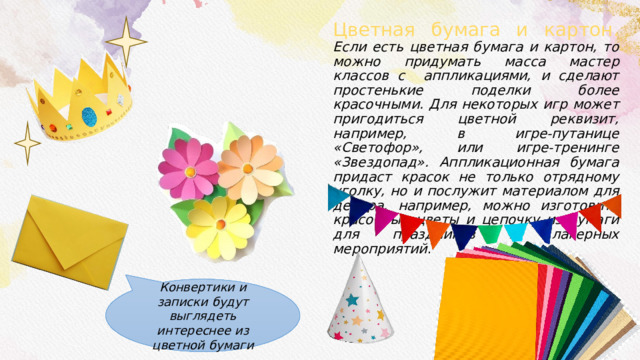 Цветная бумага и картон. Если есть цветная бумага и картон, то можно придумать масса мастер классов с аппликациями, и сделают простенькие поделки более красочными. Для некоторых игр может пригодиться цветной реквизит, например, в игре-путанице «Светофор», или игре-тренинге «Звездопад». Аппликационная бумага придаст красок не только отрядному уголку, но и послужит материалом для декора, например, можно изготовить красочные цветы и цепочку из бумаги для праздников и лагерных мероприятий . Конвертики и записки будут выглядеть интереснее из цветной бумаги 