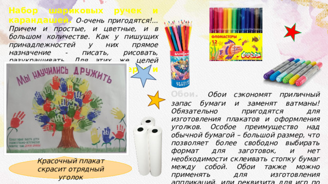 Набор шариковых ручек и карандашей. О-очень пригодятся!... Причем и простые, и цветные, и в большом количестве. Как у пишущих принадлежностей у них прямое назначение - писать, рисовать, разукрашивать. Для этих же целей пригодятся набор фломастеров и маркеров .         Обои . Обои сэкономят приличный запас бумаги и заменят ватманы! Обязательно пригодятся для изготовления плакатов и оформления уголков. Особое преимущество над обычной бумагой – большой размер, что позволяет более свободно выбирать формат для заготовок, и нет необходимости склеивать стопку бумаг между собой. Обои также можно применять для изготовления аппликаций, или реквизита для игр по типу «Прилепи нос». В лагере пару рулонов обоев лишними не будут. Красочный плакат скрасит отрядный уголок 