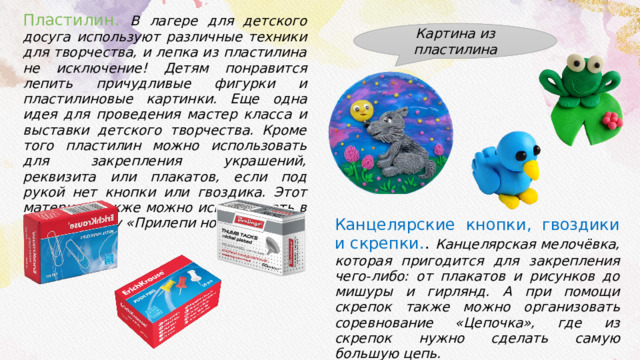 Пластилин. В лагере для детского досуга используют различные техники для творчества, и лепка из пластилина не исключение! Детям понравится лепить причудливые фигурки и пластилиновые картинки. Еще одна идея для проведения мастер класса и выставки детского творчества. Кроме того пластилин можно использовать для закрепления украшений, реквизита или плакатов, если под рукой нет кнопки или гвоздика. Этот материал также можно использовать в играх по типу «Прилепи нос». Канцелярские кнопки, гвоздики и скрепки. . Канцелярская мелочёвка, которая пригодится для закрепления чего-либо: от плакатов и рисунков до мишуры и гирлянд. А при помощи скрепок также можно организовать соревнование «Цепочка», где из скрепок нужно сделать самую большую цепь. Картина из пластилина 