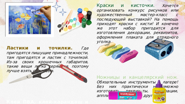 Ластики и точилки. Где пригодятся пишущие принадлежности, там пригодятся и ластик с точилкой. Из-за своих крошечных габаритов, такие вещи легко теряются, поэтому лучше взять с запасом. Краски и кисточки. Хочется организовать конкурс рисунков или художественный мастер-класс с последующей выставкой? На помощь приходят краски с кисти! И конечно же этот набор пригодится для изготовления декорации, реквизитов, оформления плаката для отрядного уголка. Клей ПВА, клей-карандаш и супер клей . Как и ножницы, клей просто необходим для работы с бумагой, и не только! Ножницы и канцелярский нож . Обязательные инструменты в лагере! Без них практически невозможно изготовить реквизиты, декорации, аппликации, и многое другое! 