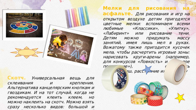 . Скотч. Универсальная вещь для склеивания и крепления. Альтернатива канцелярским кнопкам и гвоздикам. И на тот случай, когда не рекомендуется клеить клеем, но можно наклеить на скотч. Можно взять сразу несколько видов: большой и тонкий прозрачный скотч, и малярный скотч. Еще можно взять декоративный скотч, соответственно, для декора и красивого оформления. Мелки для рисования на асфальте. Для рисования и игр на открытом воздухе детям пригодятся цветные мелки: вспоминаем всеми любимые «Классики», «Улитку», «Лабиринт» или рисование тени. Детям можно придумать массу занятий, имея лишь мел в руках. Вожатому также пригодится кусочек мела, чтобы расчертить игровые зоны: нарисовать круги-арены (например, для конкурсов «Ловкость» и «Веселое похищение»), обозначить старт/финиш, расстояние или границу . 