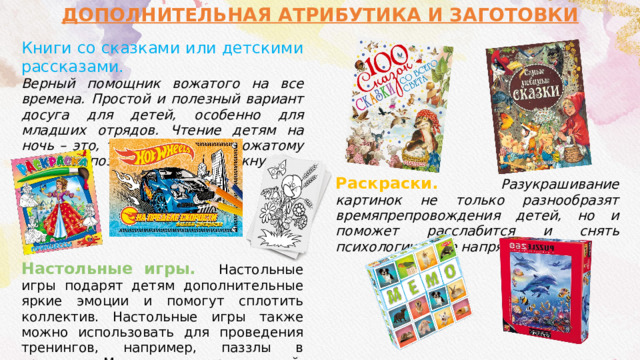 ДОПОЛНИТЕЛЬНАЯ АТРИБУТИКА И ЗАГОТОВКИ  Книги со сказками или детскими рассказами. Верный помощник вожатого на все времена. Простой и полезный вариант досуга для детей, особенно для младших отрядов. Чтение детям на ночь – это, то с чем любому вожатому рано или поздно суждено столкнутся. Настольные игры. Настольные игры подарят детям дополнительные яркие эмоции и помогут сплотить коллектив. Настольные игры также можно использовать для проведения тренингов, например, паззлы в тренинге «Мозаика», и соревнований, например игра «Мемо» в «Меморине». Раскраски. Разукрашивание картинок не только разнообразят времяпрепровождения детей, но и поможет расслабится  и снять психологическое напряжение. 