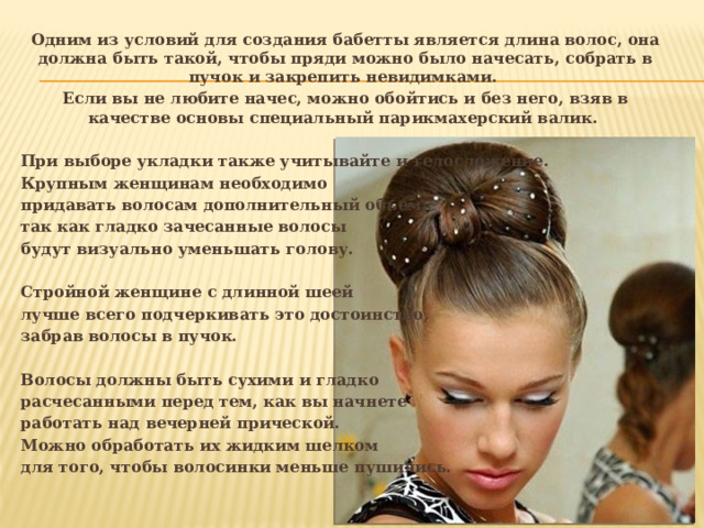 Одним из условий для создания бабетты является длина волос, она должна быть такой, чтобы пряди можно было начесать, собрать в пучок и закрепить невидимками. Если вы не любите начес, можно обойтись и без него, взяв в качестве основы специальный парикмахерский валик.  При выборе укладки также учитывайте и телосложение. Крупным женщинам необходимо придавать волосам дополнительный объем, так как гладко зачесанные волосы будут визуально уменьшать голову.  Стройной женщине с длинной шеей лучше всего подчеркивать это достоинство, забрав волосы в пучок.  Волосы должны быть сухими и гладко расчесанными перед тем, как вы начнете работать над вечерней прической. Можно обработать их жидким шелком для того, чтобы волосинки меньше пушились. 
