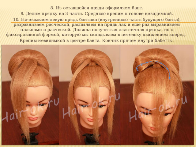 8. Из оставшейся пряди оформляем бант. 9. Делим прядку на 3 части. Среднюю крепим к голове невидимкой. 10. Начесываем левую прядь бантика (внутреннюю часть будущего банта), разравниваем расческой, распыляем на прядь лак и еще раз выравниваем пальцами и расческой. Должна получиться эластичная прядка, но с фиксированной формой, которую мы складываем в петельку движением вперед. Крепим невидимкой в центре банта. Кончик прячем внутри бабетты. 