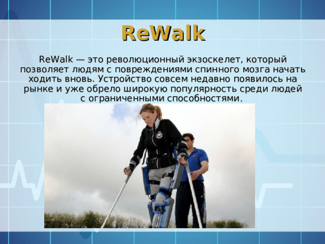 ReWalk ReWalk — это революционный экзоскелет, который позволяет людям с повреждениями спинного мозга начать ходить вновь. Устройство совсем недавно появилось на рынке и уже обрело широкую популярность среди людей с ограниченными способностями .   