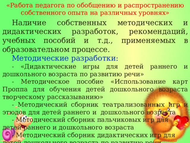 «Работа педагога по обобщению и распространению собственного опыта на различных уровнях» Наличие собственных методических и дидактических разработок, рекомендаций, учебных пособий и т.д., применяемых в образовательном процессе. Методические разработки: - «Дидактические игры для детей раннего и дошкольного возраста по развитию речи» - Методическое пособие «Использование карт Проппа для обучения детей дошкольного возраста творческому рассказыванию» - Методический сборник театрализованных игр и этюдов для детей раннего и дошкольного возраста - Методический сборник пальчиковых игр для детей раннего и дошкольного возраста - Методический сборник дидактических игр для детей дошкольного возраста по развитию речи   