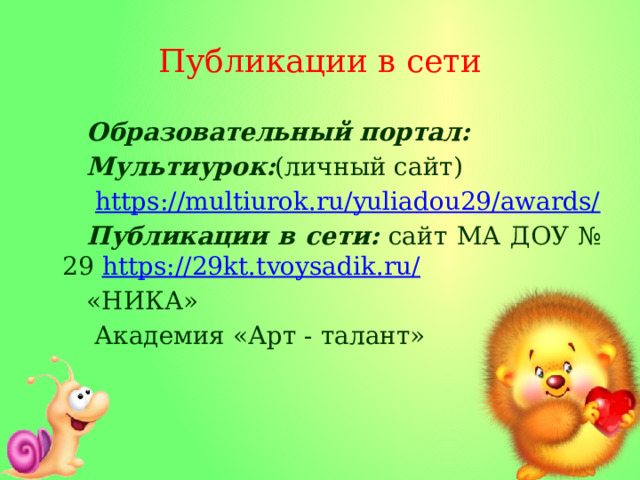 Публикации в сети Образовательный портал: Мультиурок: (личный сайт)  https:// multiurok.ru/yuliadou29/awards/ Публикации в сети: сайт МА ДОУ № 29 https://29kt.tvoysadik.ru / «НИКА»  Академия «Арт - талант» 