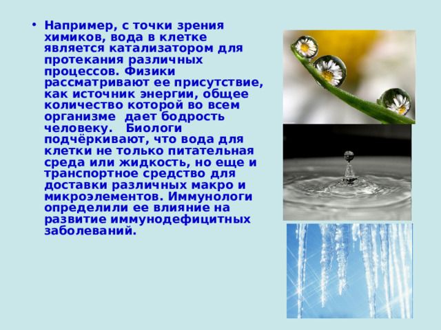 Например, с точки зрения химиков, вода в клетке является катализатором для протекания различных процессов. Физики рассматривают ее присутствие, как источник энергии, общее количество которой во всем организме дает бодрость человеку. Биологи подчёркивают, что вода для клетки не только питательная среда или жидкость, но еще и транспортное средство для доставки различных макро и микроэлементов. Иммунологи определили ее влияние на развитие иммунодефицитных заболеваний.  