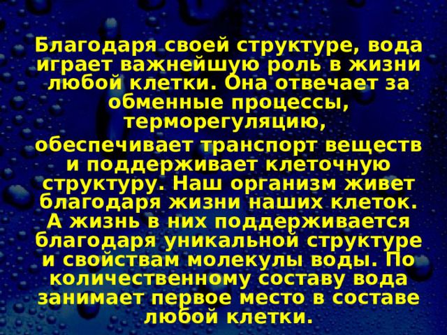 Благодаря своей структуре, вода играет важнейшую роль в жизни любой клетки. Она отвечает за обменные процессы, терморегуляцию, обеспечивает транспорт веществ и поддерживает клеточную структуру. Наш организм живет благодаря жизни наших клеток. А жизнь в них поддерживается благодаря уникальной структуре и свойствам молекулы воды. По количественному составу вода занимает первое место в составе любой клетки. 